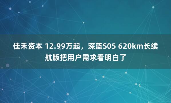 佳禾资本 12.99万起，深蓝S05 620km长续航版把用户需求看明白了