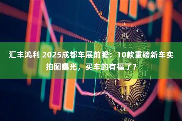 汇丰鸿利 2025成都车展前瞻:10款重磅新车实拍图曝光,买车的有福了?