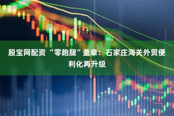 股宝网配资 “零跑腿”盖章：石家庄海关外贸便利化再升级