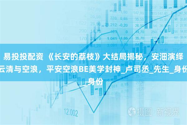 易投投配资 《长安的荔枝》大结局揭秘,安沺演绎云清与空浪,平安空浪BE美学封神_卢司丞_先生_身份