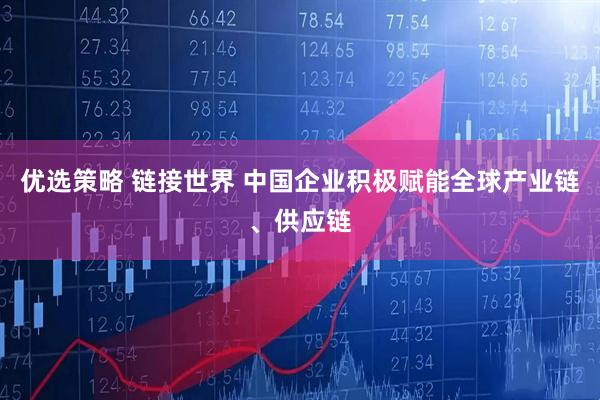 优选策略 链接世界 中国企业积极赋能全球产业链、供应链