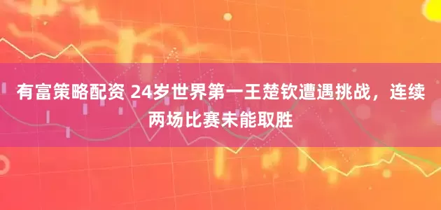 有富策略配资 24岁世界第一王楚钦遭遇挑战，连续两场比赛未能取胜
