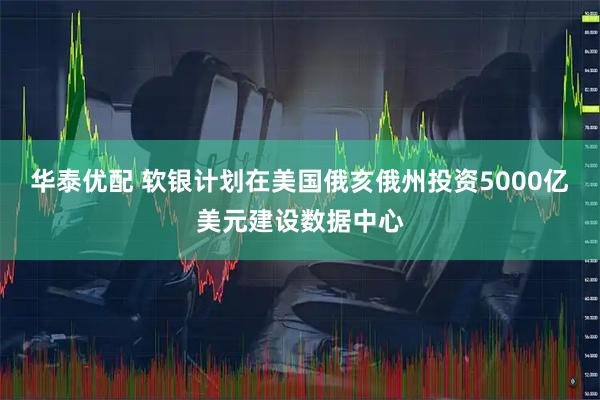 华泰优配 软银计划在美国俄亥俄州投资5000亿美元建设数据中心